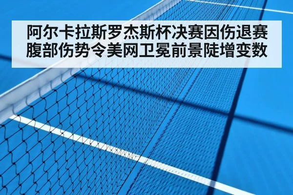 阿尔卡拉斯罗杰斯杯决赛因伤退赛 腹部伤势令美网卫冕前景陡增变数